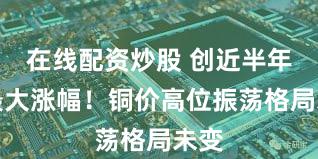 在线配资炒股 创近半年来最大涨幅！铜价高位振荡格局未变
