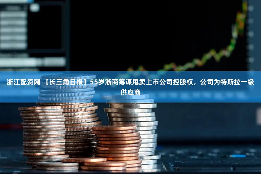 浙江配资网 【长三角日报】55岁浙商筹谋甩卖上市公司控股权，公司为特斯拉一级供应商