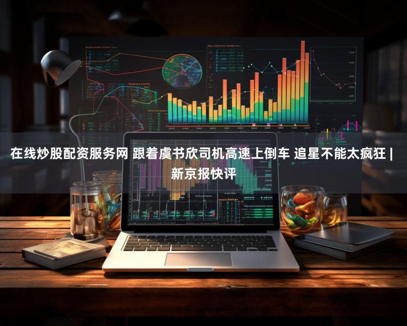 在线炒股配资服务网 跟着虞书欣司机高速上倒车 追星不能太疯狂 | 新京报快评