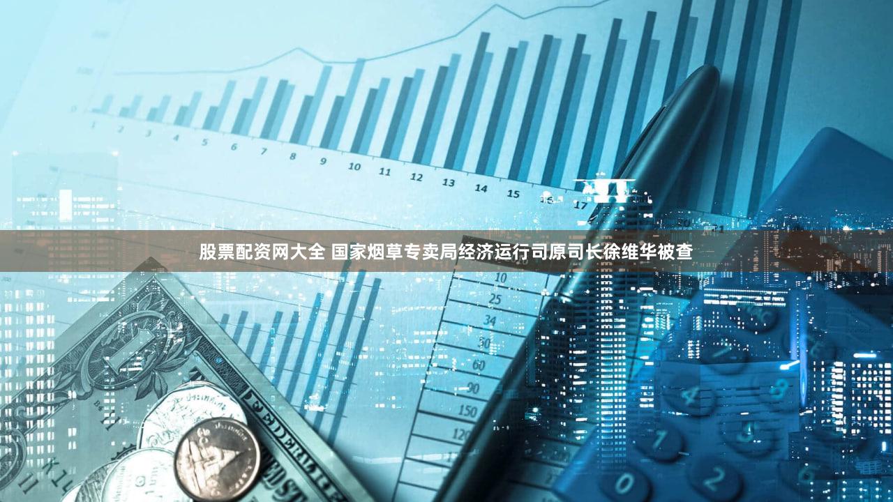 股票配资网大全 国家烟草专卖局经济运行司原司长徐维华被查