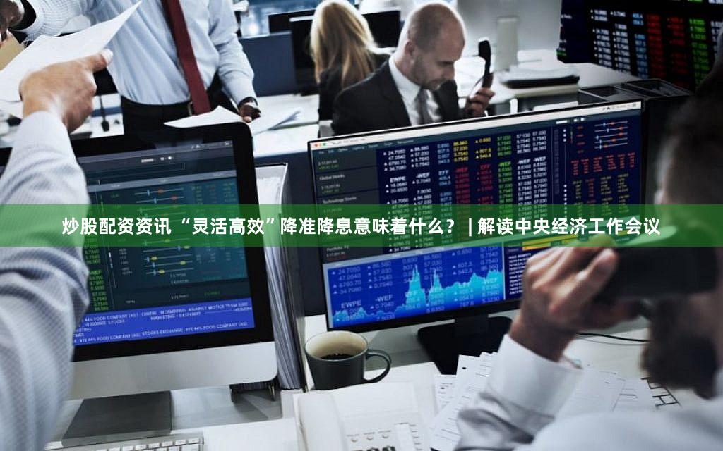 炒股配资资讯 “灵活高效”降准降息意味着什么？ | 解读中央经济工作会议