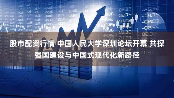 股市配资行情 中国人民大学深圳论坛开幕 共探强国建设与中国式现代化新路径