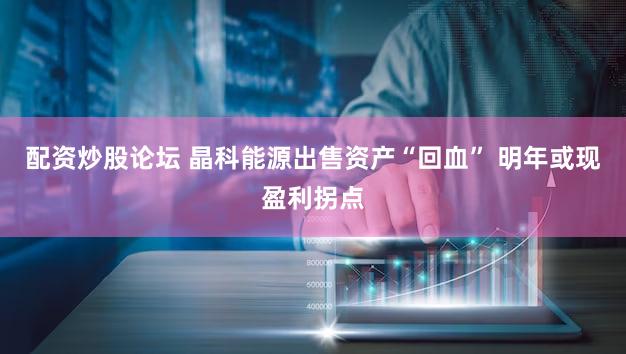 配资炒股论坛 晶科能源出售资产“回血” 明年或现盈利拐点