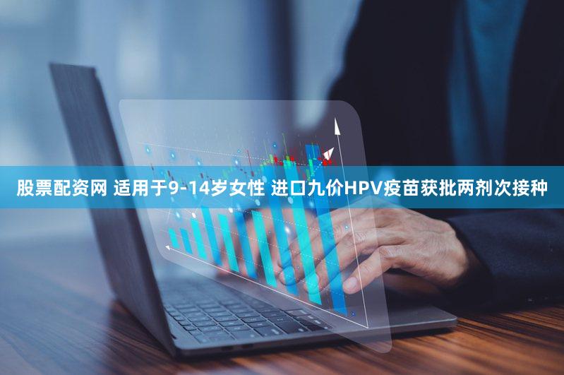 股票配资网 适用于9-14岁女性 进口九价HPV疫苗获批两剂次接种