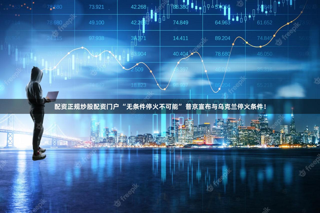 配资正规炒股配资门户 “无条件停火不可能” 普京宣布与乌克兰停火条件!