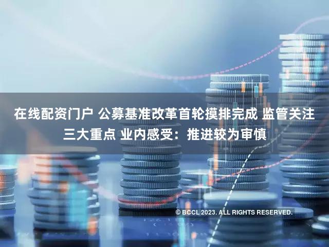 在线配资门户 公募基准改革首轮摸排完成 监管关注三大重点 业内感受：推进较为审慎