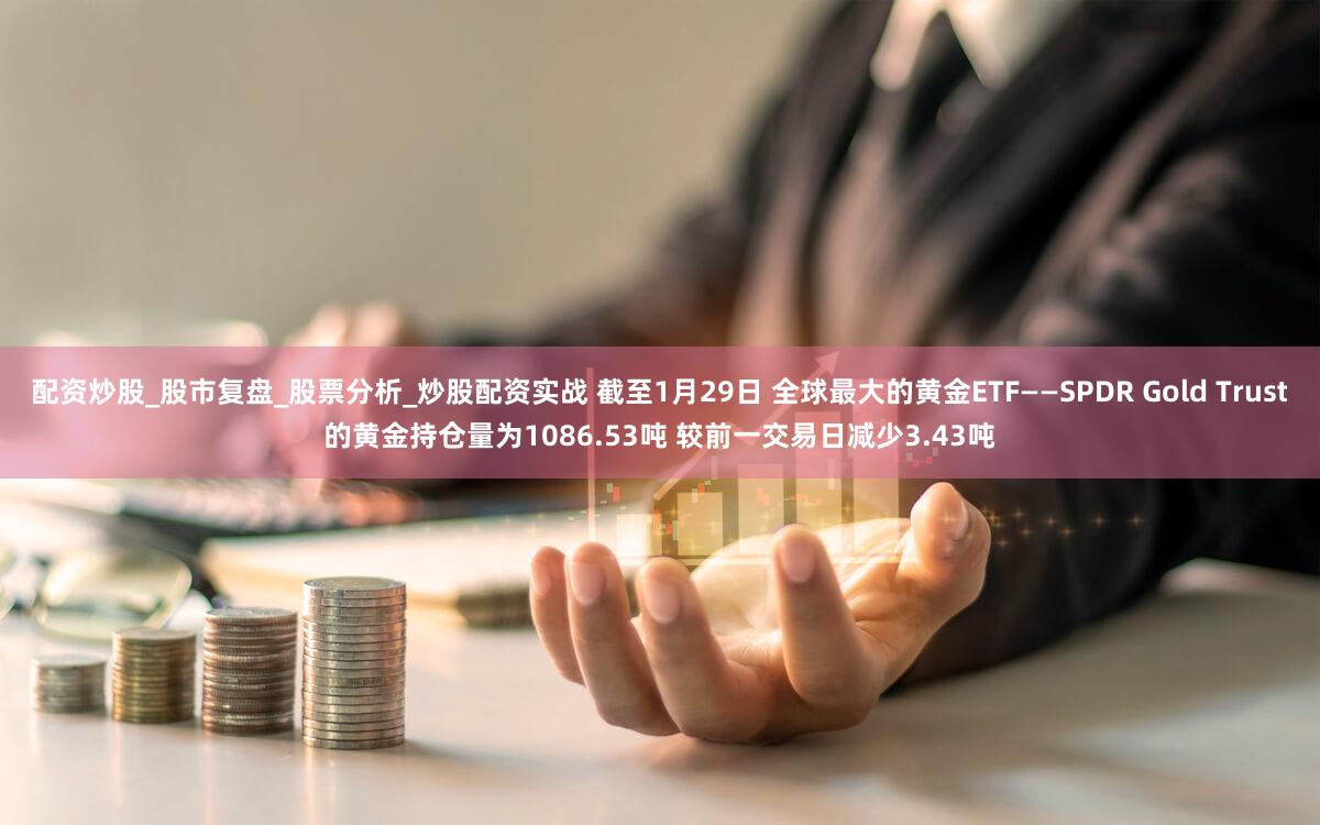 配资炒股_股市复盘_股票分析_炒股配资实战 截至1月29日 全球最大的黄金ETF——SPDR Gold Trust的黄金持仓量为1086.53吨 较前一交易日减少3.43吨