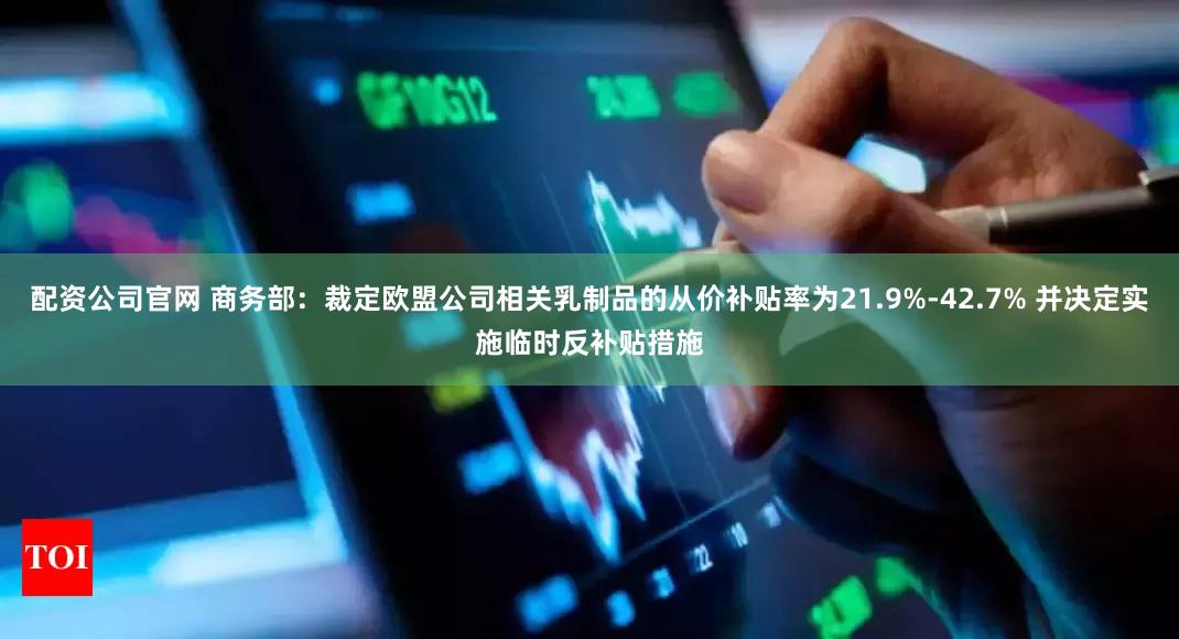 配资公司官网 商务部：裁定欧盟公司相关乳制品的从价补贴率为21.9%-42.7% 并决定实施临时反补贴措施