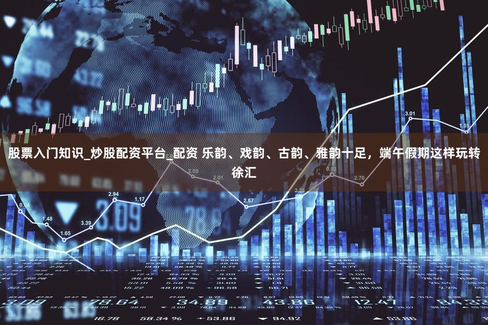 股票入门知识_炒股配资平台_配资 乐韵、戏韵、古韵、雅韵十足,端午假期这样玩转徐汇