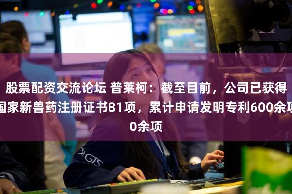 股票配资交流论坛 普莱柯:截至目前,公司已获得国家新兽药注册证书81项,累计申请发明专利600余项