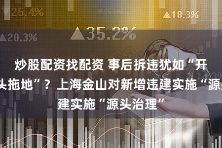 炒股配资找配资 事后拆违犹如“开着水龙头拖地”?上海金山对新增违建实施“源头治理”