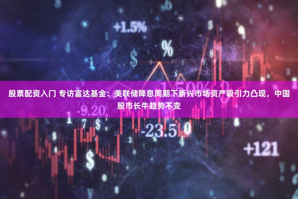 股票配资入门 专访富达基金：美联储降息周期下新兴市场资产吸引力凸现，中国股市长牛趋势不变
