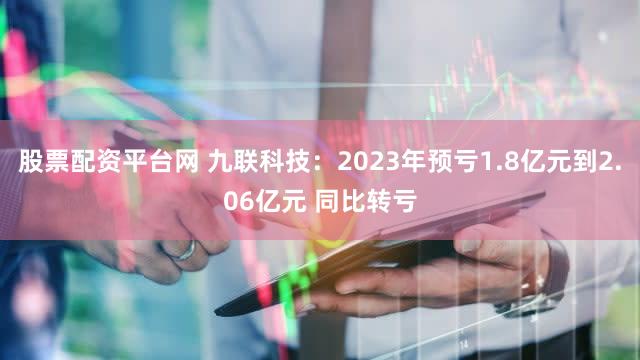 股票配资平台网 九联科技：2023年预亏1.8亿元到2.06亿元 同比转亏