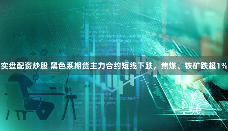 实盘配资炒股 黑色系期货主力合约短线下跌,焦煤、铁矿跌超1%