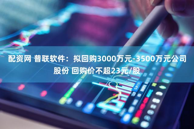 配资网 普联软件：拟回购3000万元-3500万元公司股份 回购价不超23元/股