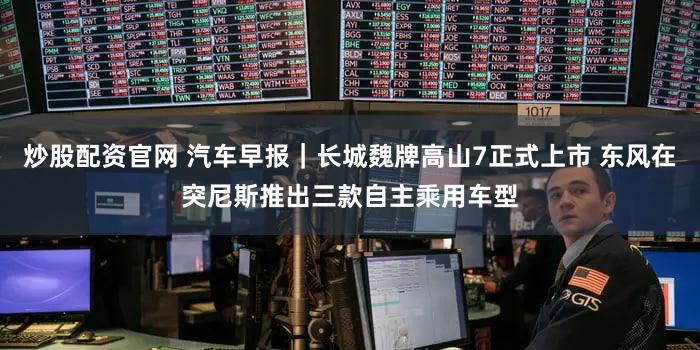 炒股配资官网 汽车早报｜长城魏牌高山7正式上市 东风在突尼斯推出三款自主乘用车型
