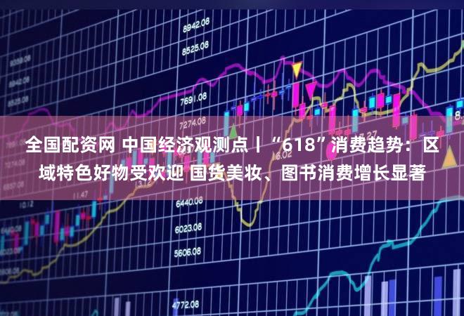 全国配资网 中国经济观测点丨“618”消费趋势：区域特色好物受欢迎 国货美妆、图书消费增长显著