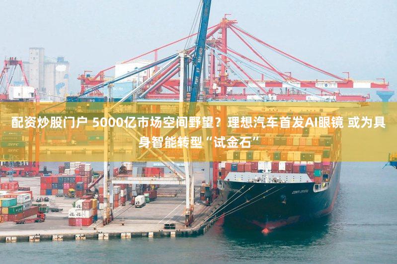 配资炒股门户 5000亿市场空间野望？理想汽车首发AI眼镜 或为具身智能转型“试金石”