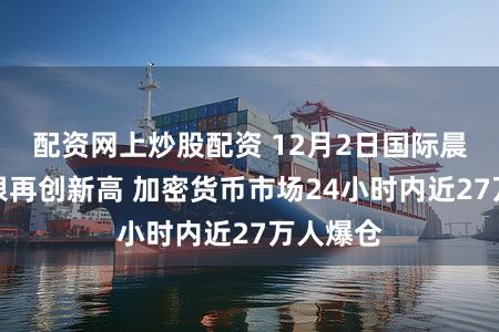 配资网上炒股配资 12月2日国际晨讯丨白银再创新高 加密货币市场24小时内近27万人爆仓