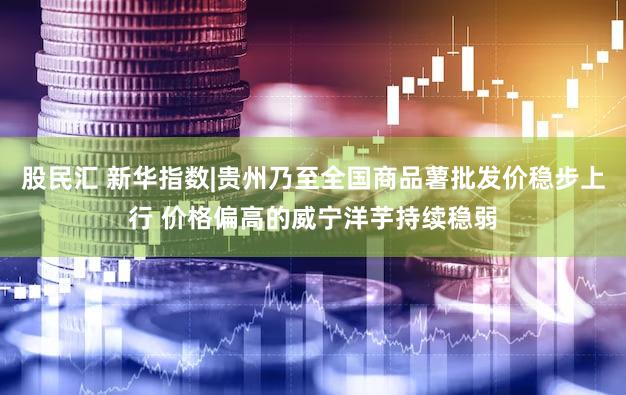 股民汇 新华指数|贵州乃至全国商品薯批发价稳步上行 价格偏高的威宁洋芋持续稳弱