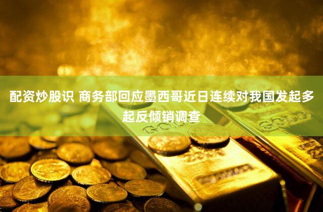 配资炒股识 商务部回应墨西哥近日连续对我国发起多起反倾销调查