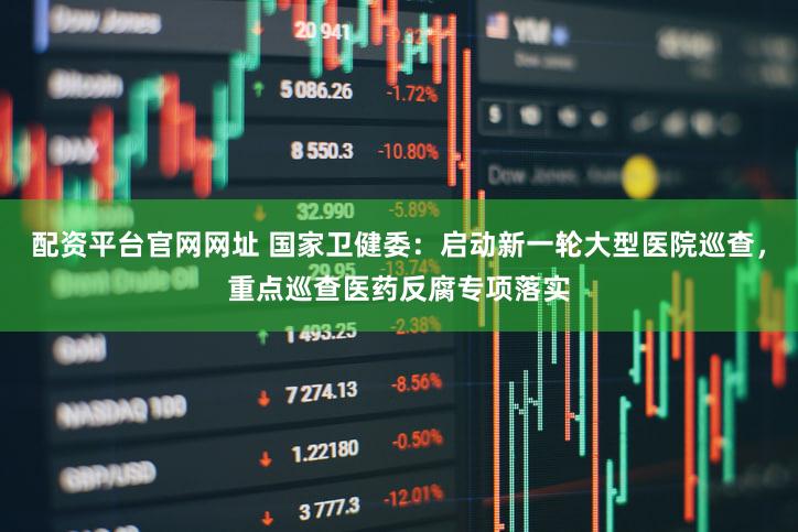 配资平台官网网址 国家卫健委：启动新一轮大型医院巡查，重点巡查医药反腐专项落实