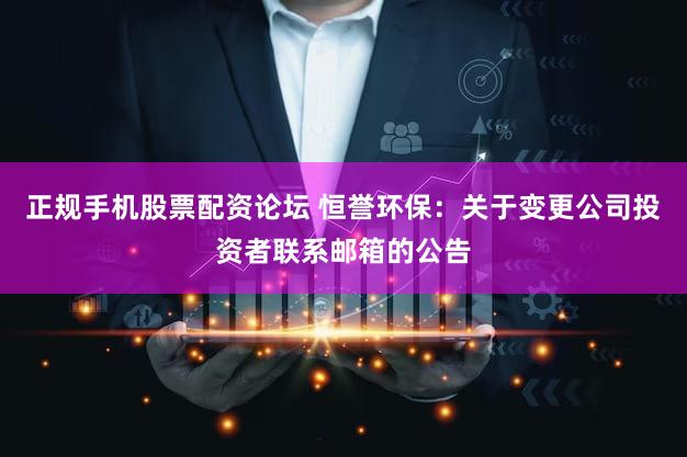 正规手机股票配资论坛 恒誉环保：关于变更公司投资者联系邮箱的公告