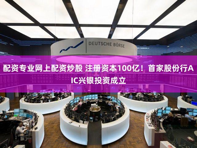 配资专业网上配资炒股 注册资本100亿！首家股份行AIC兴银投资成立