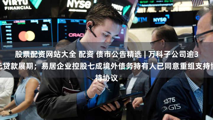 股票配资网站大全 配资 债市公告精选 | 万科子公司逾3亿元贷款展期；易居企业控股七成境外债务持有人已同意重组支持协议