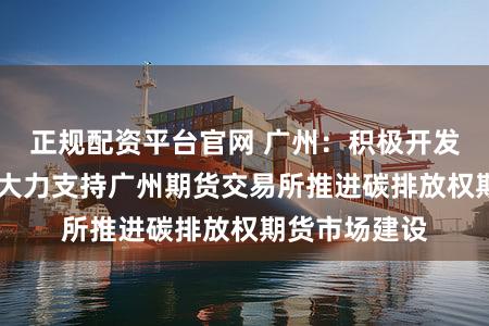 正规配资平台官网 广州:积极开发利用新能源 大力支持广州期货交易所推进碳排放权期货市场建设