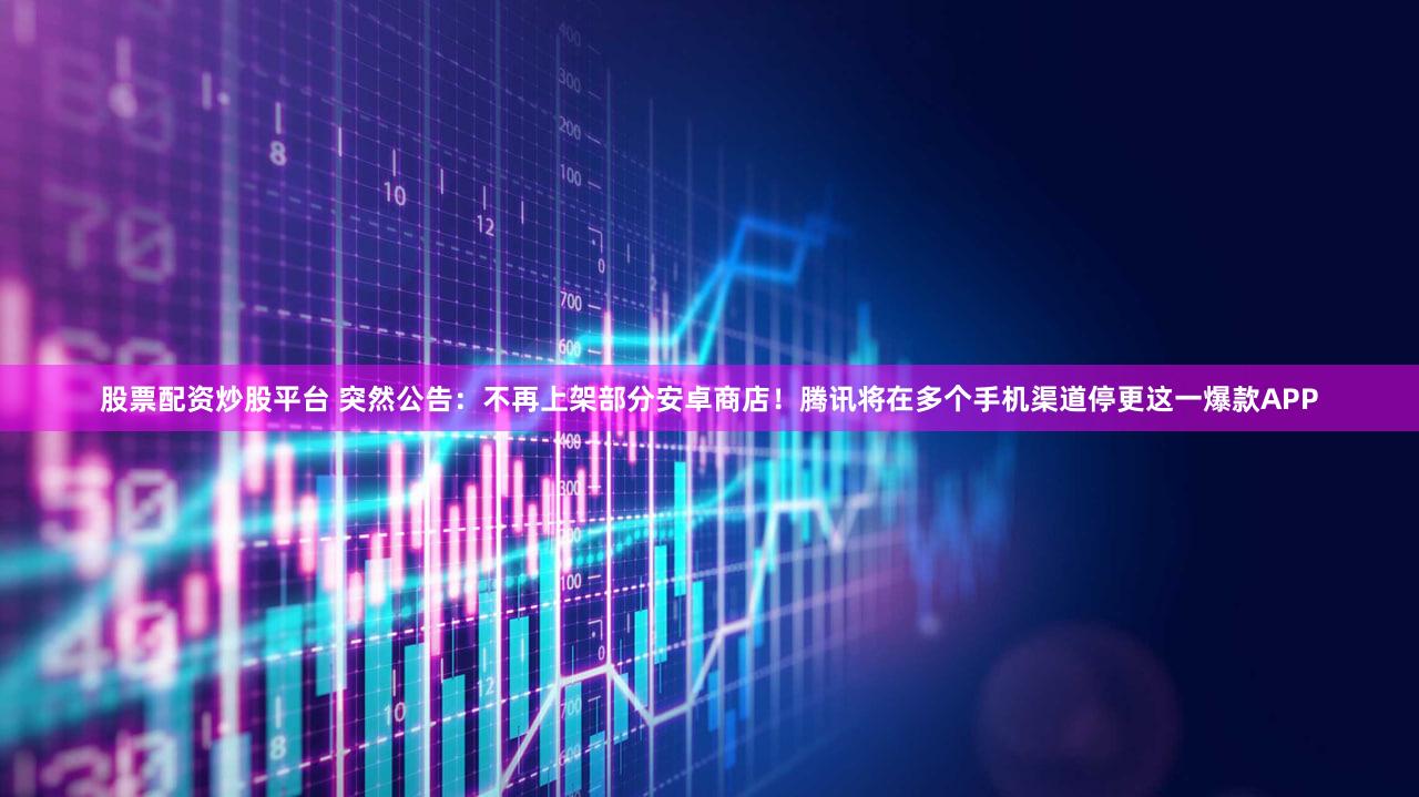 股票配资炒股平台 突然公告：不再上架部分安卓商店！腾讯将在多个手机渠道停更这一爆款APP