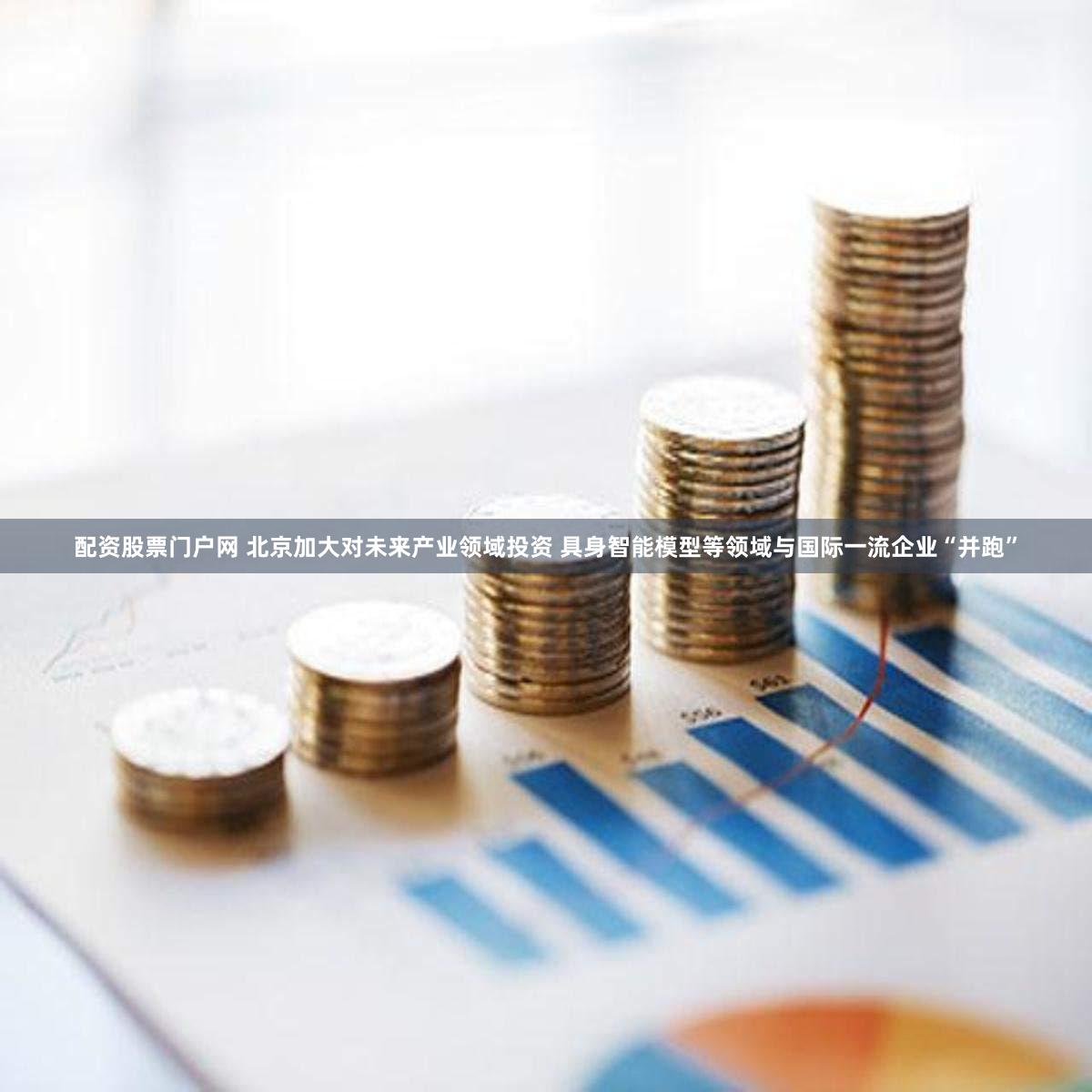 配资股票门户网 北京加大对未来产业领域投资 具身智能模型等领域与国际一流企业“并跑”