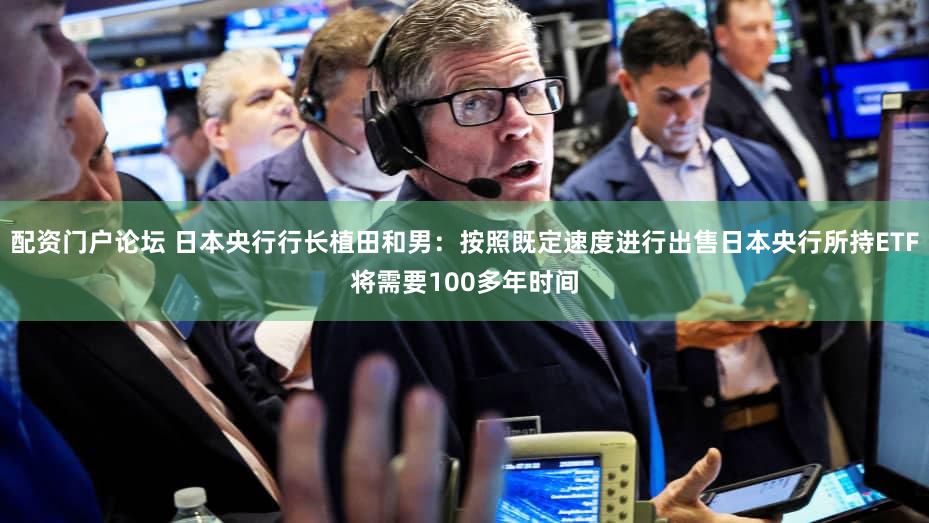 配资门户论坛 日本央行行长植田和男：按照既定速度进行出售日本央行所持ETF将需要100多年时间