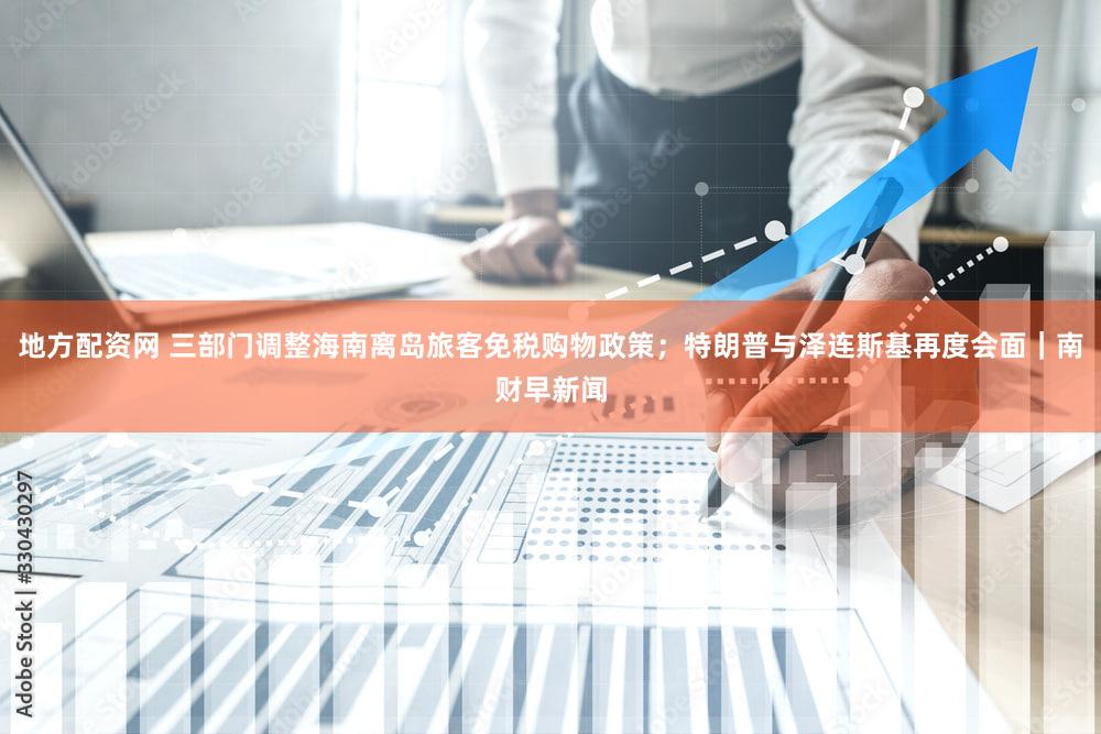 地方配资网 三部门调整海南离岛旅客免税购物政策；特朗普与泽连斯基再度会面｜南财早新闻