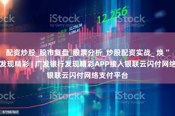 配资炒股_股市复盘_股票分析_炒股配资实战_ 焕“芯”升级 发现精彩 | 广发银行发现精彩APP接入银联云闪付网络支付平台