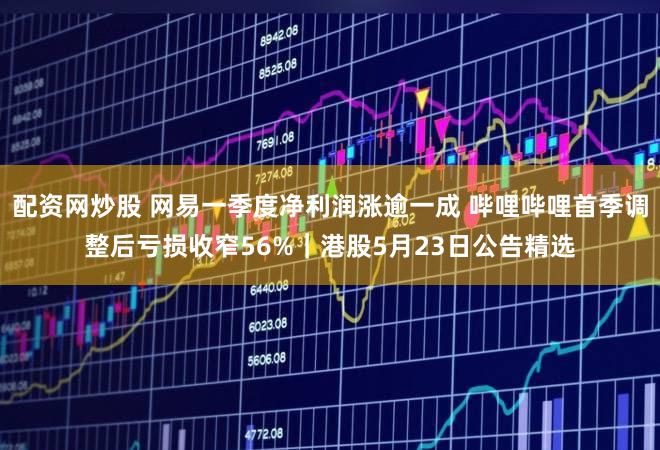 配资网炒股 网易一季度净利润涨逾一成 哔哩哔哩首季调整后亏损收窄56%｜港股5月23日公告精选