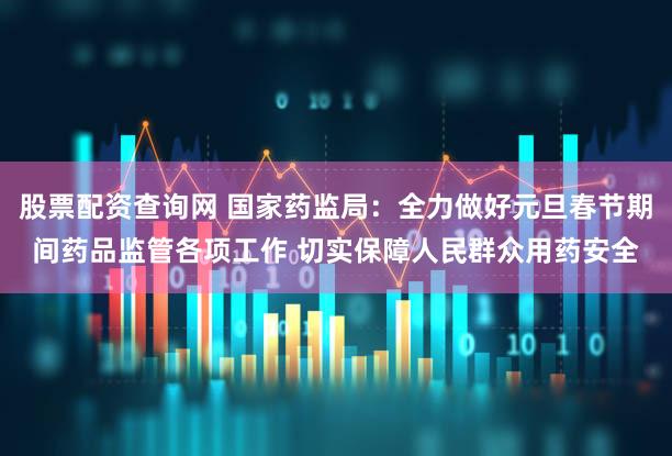 股票配资查询网 国家药监局：全力做好元旦春节期间药品监管各项工作 切实保障人民群众用药安全