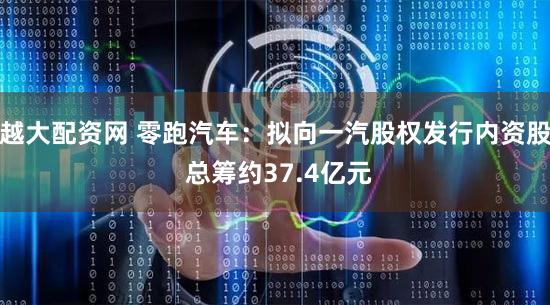 越大配资网 零跑汽车:拟向一汽股权发行内资股 总筹约37.4亿元