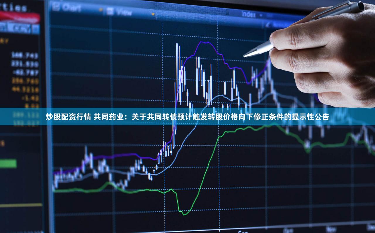 炒股配资行情 共同药业:关于共同转债预计触发转股价格向下修正条件的提示性公告