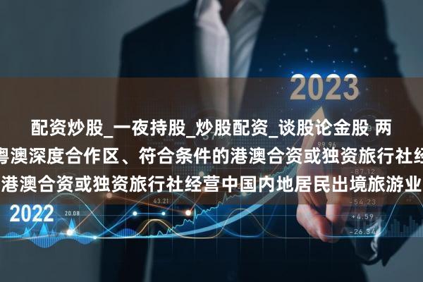 配资炒股_一夜持股_炒股配资_谈股论金股 两部门：允许注册在横琴粤澳深度合作区、符合条件的港澳合资或独资旅行社经营中国内地居民出境旅游业务