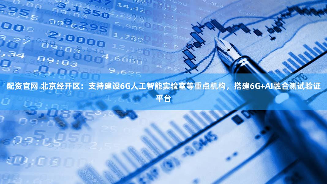 配资官网 北京经开区：支持建设6G人工智能实验室等重点机构，搭建6G+AI融合测试验证平台