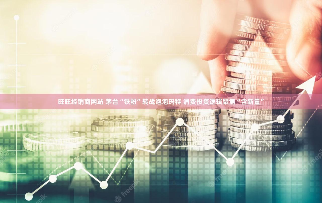 旺旺经销商网站 茅台“铁粉”转战泡泡玛特 消费投资逻辑聚焦“含新量”