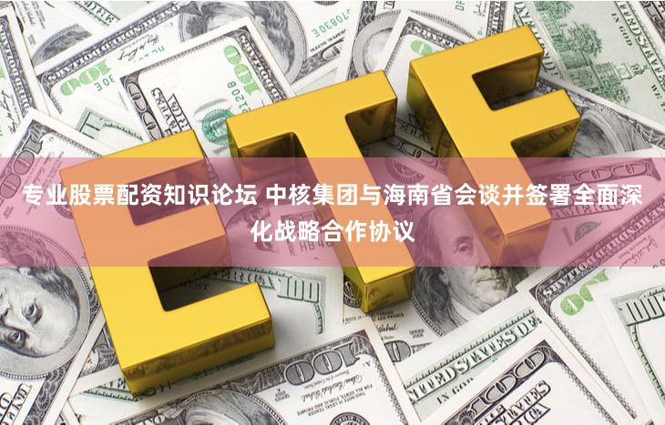 专业股票配资知识论坛 中核集团与海南省会谈并签署全面深化战略合作协议