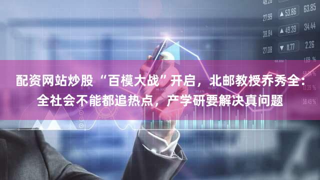 配资网站炒股 “百模大战”开启，北邮教授乔秀全：全社会不能都追热点，产学研要解决真问题