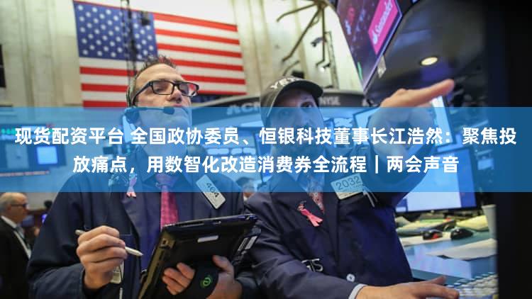 现货配资平台 全国政协委员、恒银科技董事长江浩然：聚焦投放痛点，用数智化改造消费券全流程｜两会声音