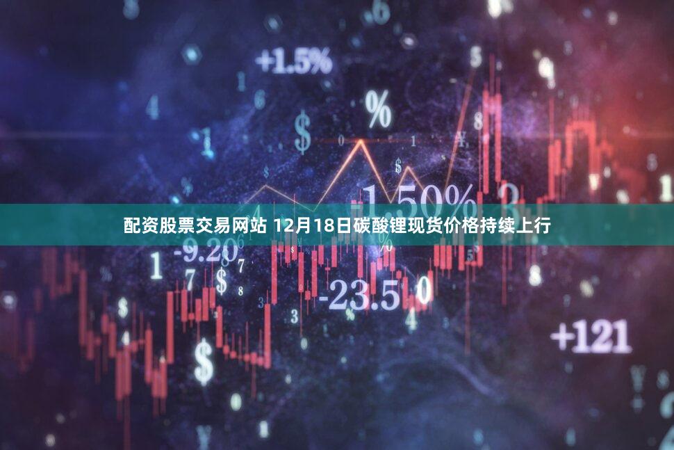 配资股票交易网站 12月18日碳酸锂现货价格持续上行