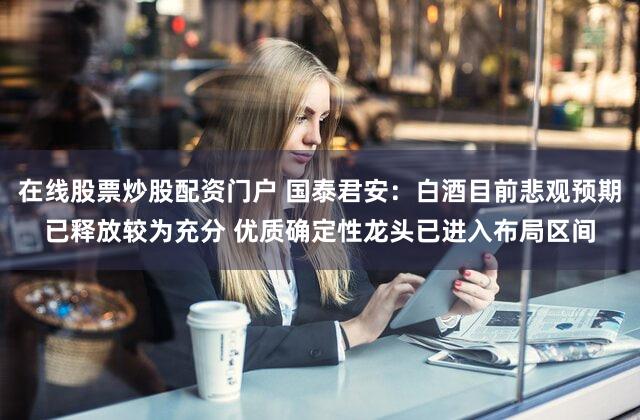 在线股票炒股配资门户 国泰君安：白酒目前悲观预期已释放较为充分 优质确定性龙头已进入布局区间