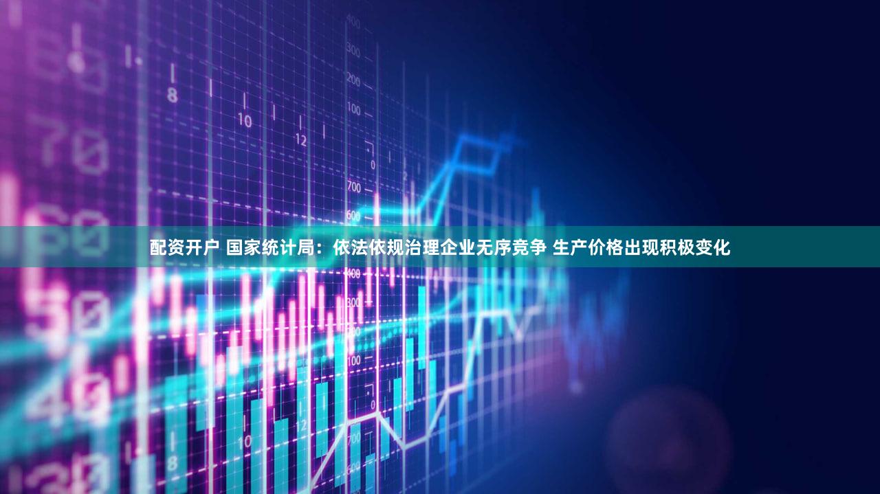 配资开户 国家统计局：依法依规治理企业无序竞争 生产价格出现积极变化