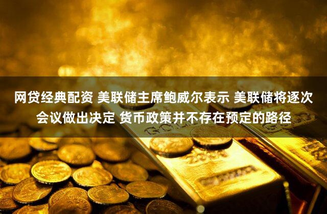 网贷经典配资 美联储主席鲍威尔表示 美联储将逐次会议做出决定 货币政策并不存在预定的路径