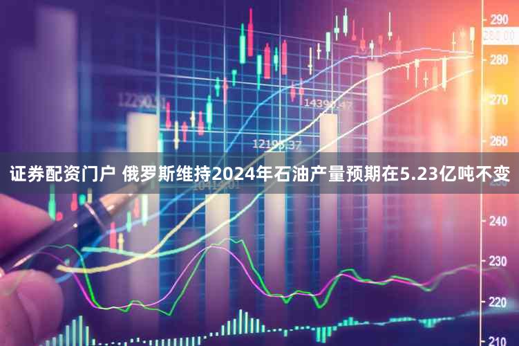 证券配资门户 俄罗斯维持2024年石油产量预期在5.23亿吨不变